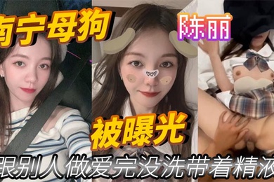 南宁母狗陈丽跟别人做爱完没洗带着精液被曝光