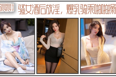 杨晨晨骚女酒后放淫爆乳骑乘啪操