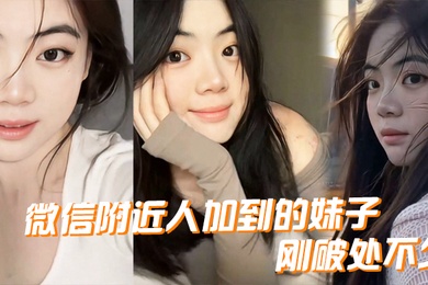 微信附近人加到的妹子刚破处不久惊喜的一点是妹子是白虎而且破处后明显性欲增强