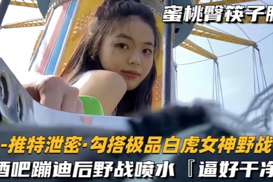 勾搭极品白虎女神野战酒吧蹦迪后野战喷水逼好干净