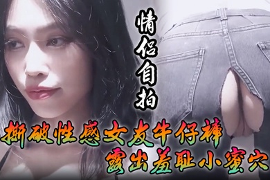 情侣自拍撕破性感女友牛仔裤_露出羞耻小蜜穴菊花小穴齐开_让女神体验极致快乐极品颜值