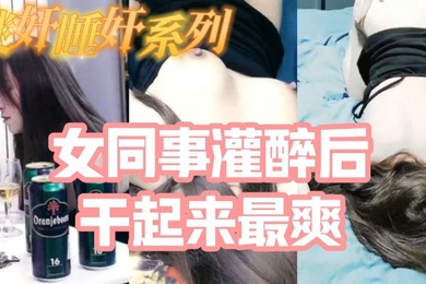 迷奸睡奸系列_把白皙漂亮高颜值的女同事灌醉后一顿啪啪醉酒的干起来最爽了还有一些反应