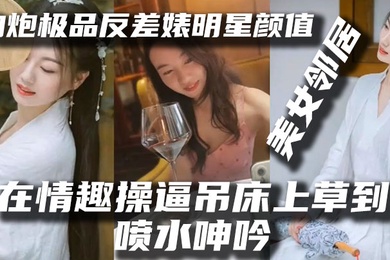 泄密流出约炮极品反差婊明星颜值美女邻居露脸在情趣操逼吊床上草到喷水呻吟