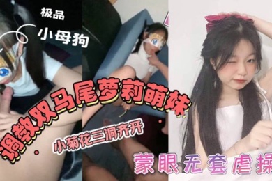 双马尾萝莉萌妹卡哇伊清纯萝莉学生妹_蜜桃臀双马尾小母狗调教粉嫩可爱小菊花三洞齐开蒙眼无套虐操_叫床好听