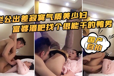 国产自拍老公出差寂寞气质美少妇富婆酒吧找个很能干的鸭男啪啪边干边淫语挑逗
