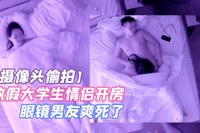 摄像头偷拍放假大学生情侣开房学妹吃屌眼镜男友爽死了