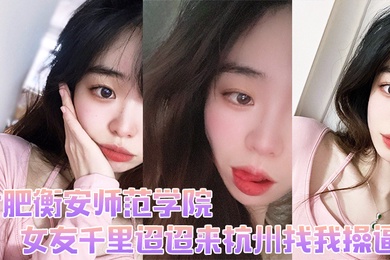 合肥衡安师范学院女友千里迢迢来杭州找我操逼