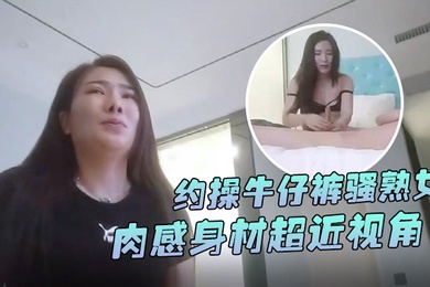 怨种探花约操牛仔裤骚熟女肉感身材超近视角扣肥穴插入骚逼没几下就射了