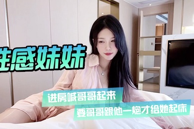 性感妹妹进房喊哥哥起来要哥哥跟他一炮才给她起床