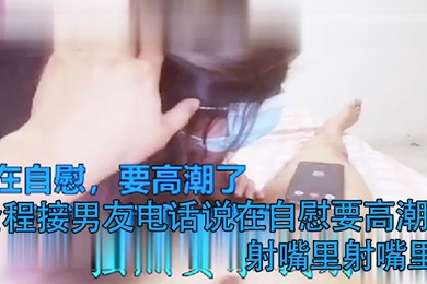 打电话偷情全程接男友电话说在自慰要高潮了射嘴里射嘴里