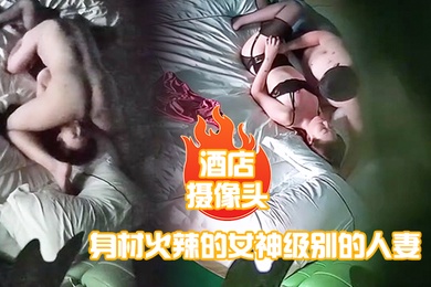 酒店摄像头身材火辣的女神级别的人妻趁老公出差私会他的好兄弟