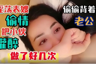 淫荡表嫂淫荡表嫂偷偷背着老公偷情把小伙灌醉做了好几次