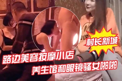 村长新城市探店路边美容按摩小店嫖妓偷拍先搞按摩店老板娘热身再去养生馆和眼镜骚女啪啪