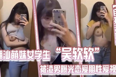 自拍泄密潮汕萌妹女学生吴软软被渣男曝光恋爱期性爱视频全校皆知_我没法做人啦