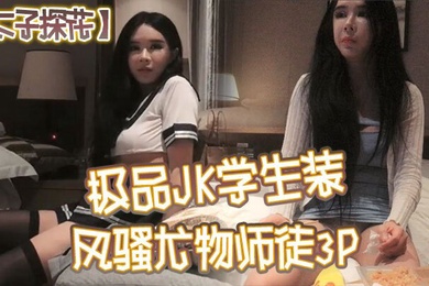 太子探花极品JK学生装风骚尤物师徒3P干完聊天撸串喝酒完整版