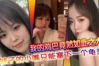 我的鸡巴竟然如此之大妹子的小嘴只能塞下一个龟头