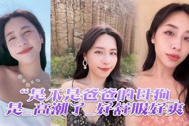 是不是爸爸的母狗_是_高潮了_好舒服好爽鸡吧硬得像钢管猛怼猛插_股浪滚滚_骚叫不停