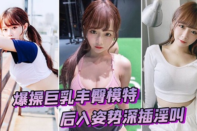 爆操巨乳丰臀模特后入姿势深插淫叫