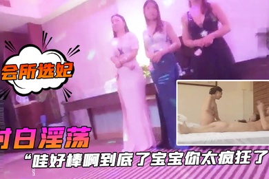 会所选妃哇好棒.啊到底.了宝宝你.太疯狂.了对白.淫荡刺激.桑拿洗.浴按摩.会所现场点妃被夸.奖很帅美女.被干的尖叫胡.言乱语