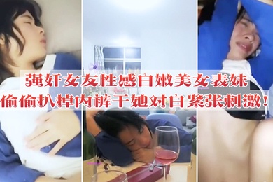 强奸女友性感白嫩美女表妹失恋后来我家喝酒哭诉趁女友不在她又喝醉偷偷扒掉内裤干她没插几下醒了拼命反抗对白紧张刺激