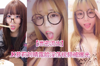泄密流出四川高颜值反差JK萝莉刘晴露脸淫荡视频被曝光