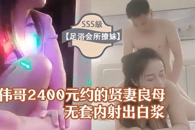 足浴会所撩妹伟哥2400元约的贤妻良母型良家女技师宾馆开房无套内射出白浆