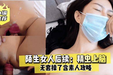 老虎菜原创陌生女人后续精虫上脑无套操了含素人攻略