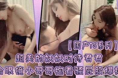 国产TS系列超美的妖妖时诗君君给眼镜小哥哥口硬了主动骑乘上位抱着骚屁股爆操