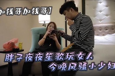 加钱哥加钱哥清晰度吊打全场胖子夜夜笙歌玩女人今晚风骚小少妇漂亮淫荡极品尤物high爆全场
