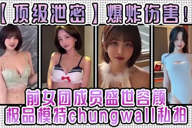顶级泄密爆炸伤害前女团成员盛世容颜极品模特chungwall私拍被金主包养大玩