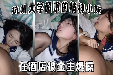 杭州大学超嫩的精神小妹大学生在酒店被金主爆操金主直接怼脸拍摄妹子还害羞的不让拍