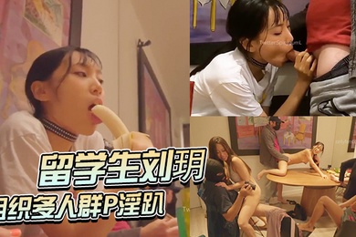 留学生刘玥组织多人群P淫趴四女三男狂怼骚臀轮流操逼