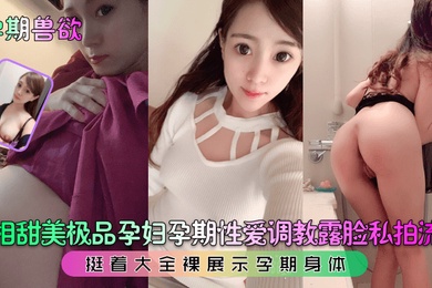 孕期兽欲长相甜美极品孕妇孕期性爱调教露脸私拍流出挺着大全裸展示孕期身体