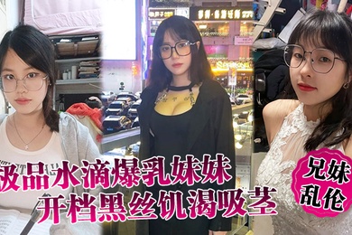 兄妹乱伦极品水滴爆乳妹妹开档黑丝饥渴吸茎爆肏火力全开看反应就知道有多爽