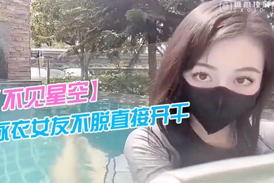 不见星空泳衣女友不脱直接开干_激情死水库_被插的太爽肉棒裹出白浆_后入爆怼缴射