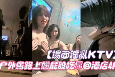 场面淫乱KTV多人跪地插嘴后入张开双腿沙发上操驾车户外马路上翘屁股吃屌回酒店4P