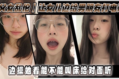 父女乱伦让女儿边给男朋友打电话边操她看能不能叫床给对面听