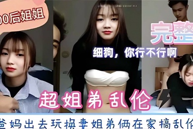 超姐弟乱伦爸妈出去玩换妻姐弟俩在家搞乱伦