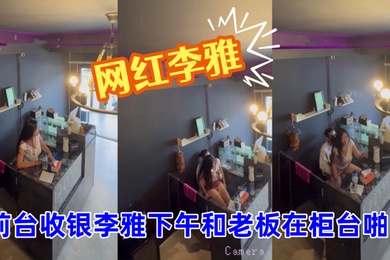 抖音巨乳网红李雅_最新_监控偷拍_前台收银李雅下午和老板在柜台啪啪啪