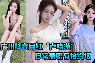 广州抖音网红卢晓滢日常兼职有偿约炮无套内射小骚逼呻吟声超棒