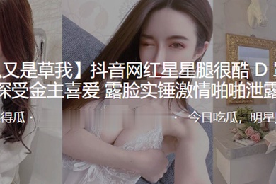抖音网红星星腿很酷D罩杯大奶深受金主喜爱露脸实锤激情啪啪泄露
