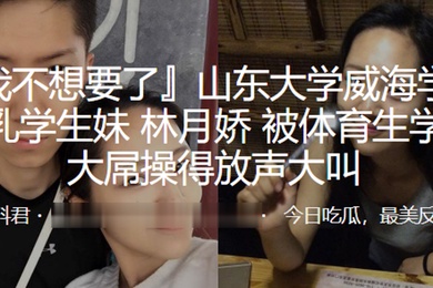 山东大学威海学院巨乳学生妹林月娇被体育生学长大屌操得放声大叫