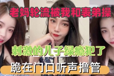 老妈轮流被我和表弟操刺激的儿子绿瘾犯了跪在门口叫声撸管
