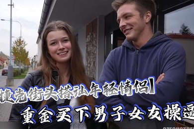 捷克街头搭讪年轻情侣重金买下男子女友操逼还要求男友站在一边观看这体验绝对爽歪歪了吧