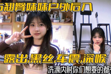 与翘臀妹妹户外后入露出黑丝车震深喉洗澡内射你们想要的都有