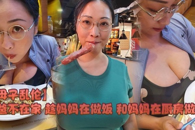 母子乱伦爸爸不在家趁妈妈在做饭和妈妈在厨房做爱