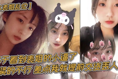 大表姐乱伦终于看到表姐的小逼了紧的不行差点我就提前交货丢人了