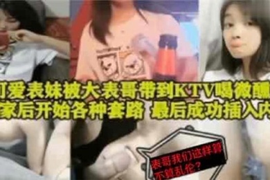 表妹乱伦可爱表妹被大表哥带到KTV喝微醺回到家后开始各种套路最后成功插入内射