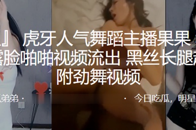 虎牙人气舞蹈主播果果和榜一大哥露脸啪啪视频流出黑丝长腿超诱人