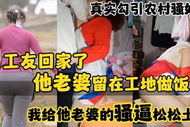 真实勾引农村骚妇工友回家了_他老婆留在工地做饭_我给他老婆的骚逼松松土